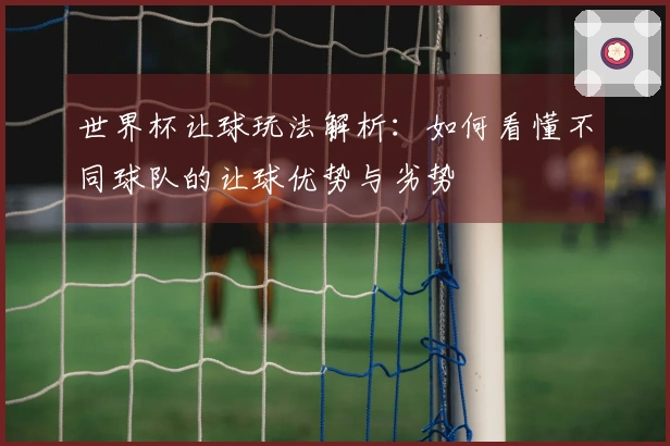 世界杯让球玩法解析：如何看懂不同球队的让球优势与劣势