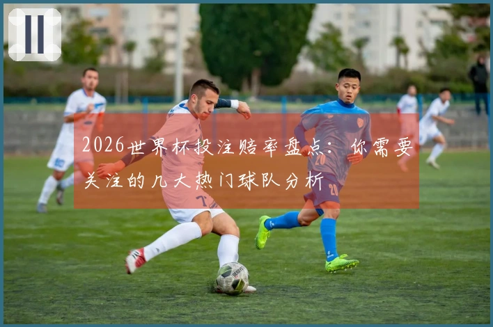 2026世界杯投注赔率盘点：你需要关注的几大热门球队分析